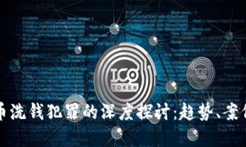 加密货币洗钱犯罪的深度探讨：趋势、案例与对策